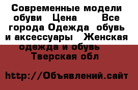 Современные модели обуви › Цена ­ 1 - Все города Одежда, обувь и аксессуары » Женская одежда и обувь   . Тверская обл.